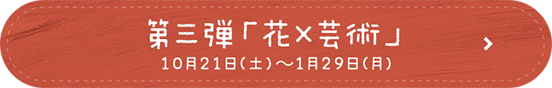 第三弾「花×芸術」2023年10月21日(土)～2024年1月29日(日)