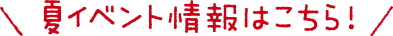 夏イベント情報はこちら！