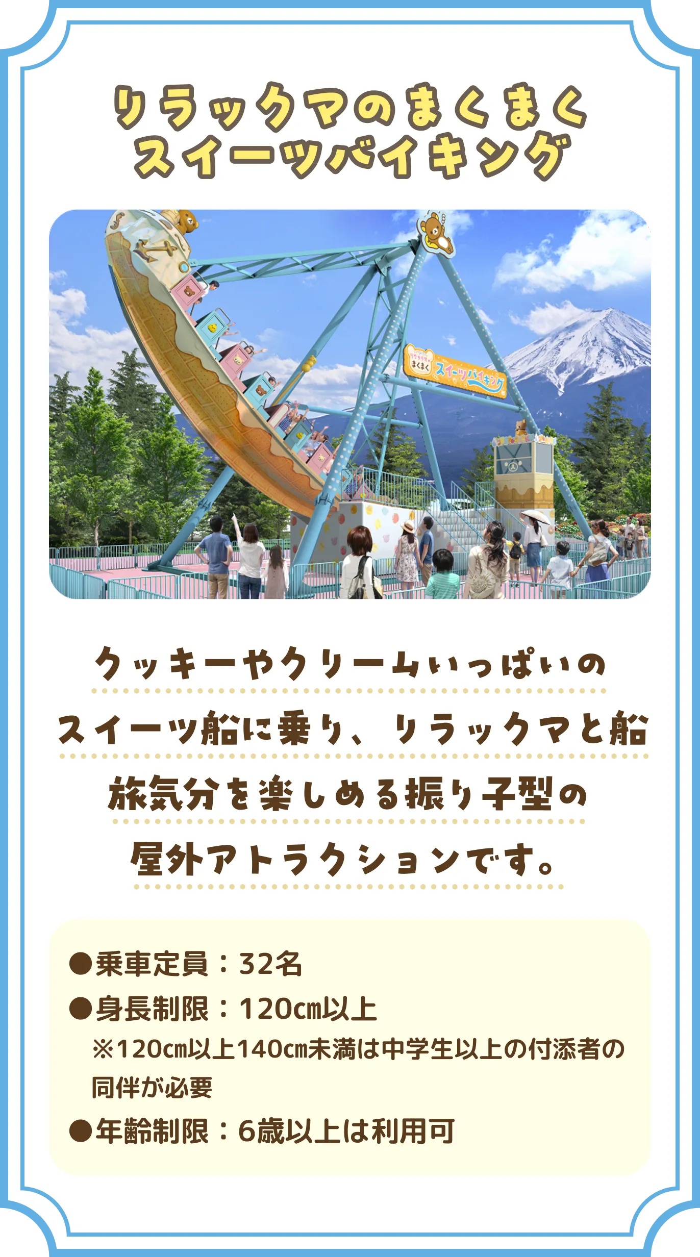 「リラックマのまくまくスイーツバイキング」 クッキーやクリームいっぱいのスイーツ船に乗り、リラックマと船旅気分を楽しめる振り子型の屋外アトラクションです。 乗車定員：32名 身長制限：120㎝以上  ※120㎝以上140㎝未満は中学生以上の付添者の同伴が必要 年齢制限：小学生未満は利用不可