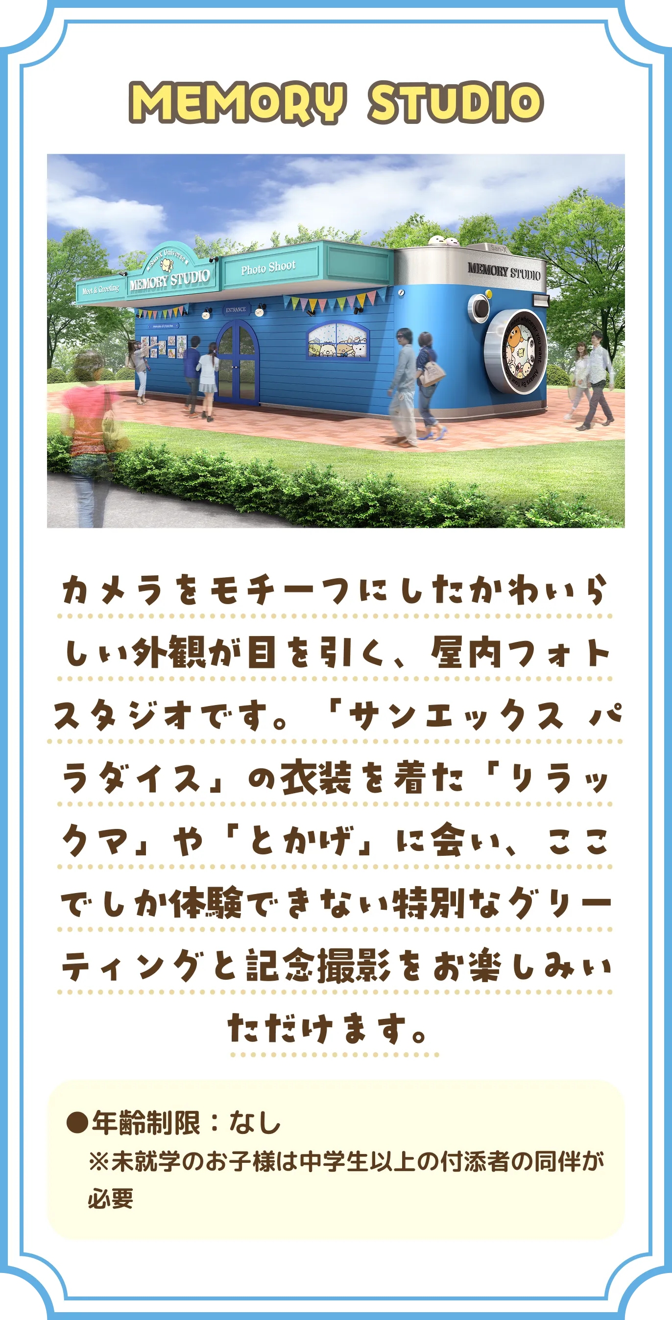「MEMORY STUDIO」 カメラをモチーフにしたかわいらしい外観が目を引く、屋内フォトスタジオです。「サンエックス パラダイス」の衣装を着た「リラックマ」や「とかげ」に会い、ここでしか体験できない特別なグリーティングと記念撮影をお楽しみいただけます。 年齢制限：なし ※未就学のお子様は中学生以上の付添者の同伴が必要