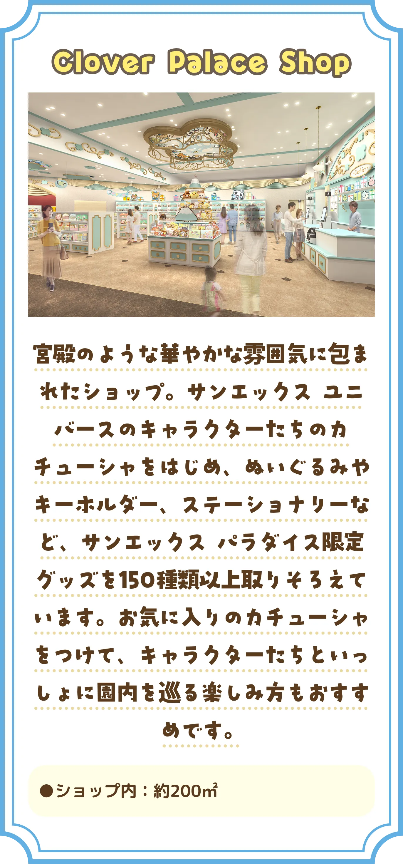「Clover Palace Shop」 宮殿のような華やかな雰囲気に包まれたショップ。サンエックス ユニバースのキャラクターたちのカチューシャをはじめ、ぬいぐるみやキーホルダー、ステーショナリーなど、サンエックス パラダイス限定グッズを150種類以上取りそろえています。お気に入りのカチューシャをつけて、キャラクターたちといっしょに園内を巡る楽しみ方もおすすめです。 ショップ内：約200㎡