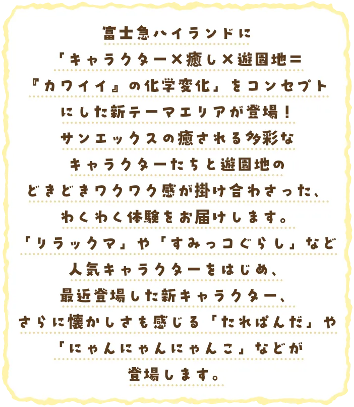 富士急ハイランドに「キャラクター×癒し×遊園地＝『カワイイ』の化学変化」をコンセプトにした新テーマエリアが登場！サンエックスの癒される多彩なキャラクターたちと遊園地のどきどきワクワク感が掛け合わさった、わくわく体験をお届けします。「リラックマ」や「すみっコぐらし」など人気キャラクターをはじめ、最近登場した新キャラクター、さらに懐かしさも感じる「たれぱんだ」や「にゃんにゃんにゃんこ」などが登場します。
